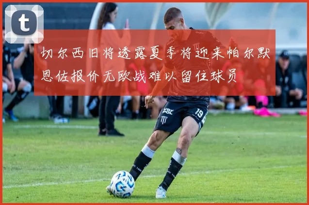 切尔西旧将透露夏季将迎来帕尔默恩佐报价无欧战难以留住球员