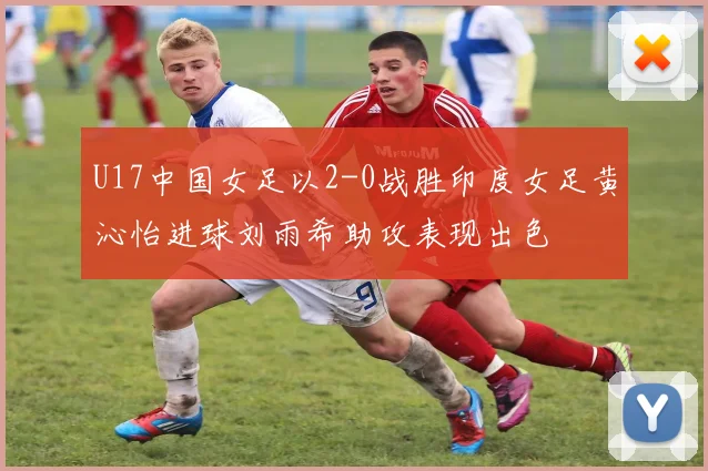 U17中国女足以2-0战胜印度女足黄沁怡进球刘雨希助攻表现出色
