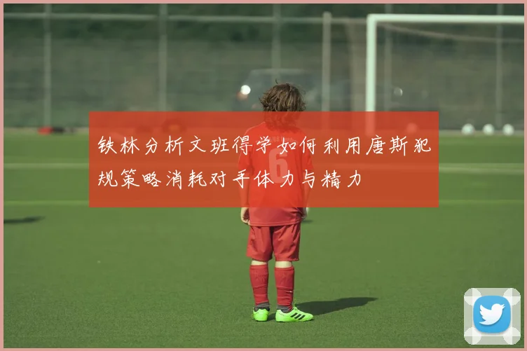 铁林分析文班得学如何利用唐斯犯规策略消耗对手体力与精力
