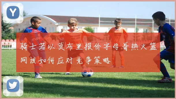 骑士若以莫布里报价字母哥热火篮网该如何应对竞争策略