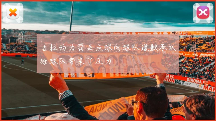 吉拉西为罚丢点球向球队道歉承认给球队带来了压力