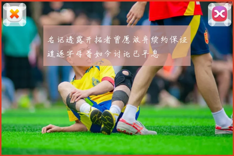 名记透露开拓者曾愿放弃续约保证追逐字母哥如今讨论已平息