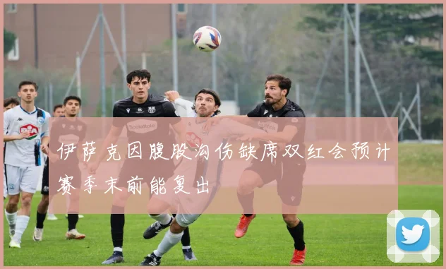 伊萨克因腹股沟伤缺席双红会预计赛季末前能复出