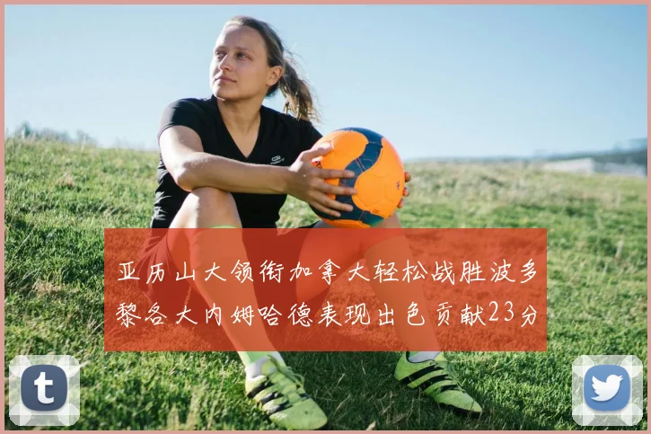 亚历山大领衔加拿大轻松战胜波多黎各大内姆哈德表现出色贡献23分