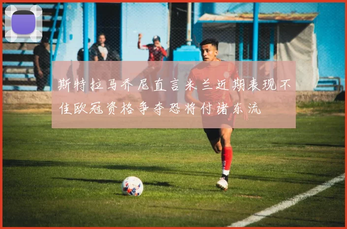 斯特拉马乔尼直言米兰近期表现不佳欧冠资格争夺恐将付诸东流