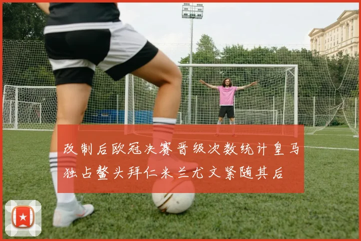 改制后欧冠决赛晋级次数统计皇马独占鳌头拜仁米兰尤文紧随其后