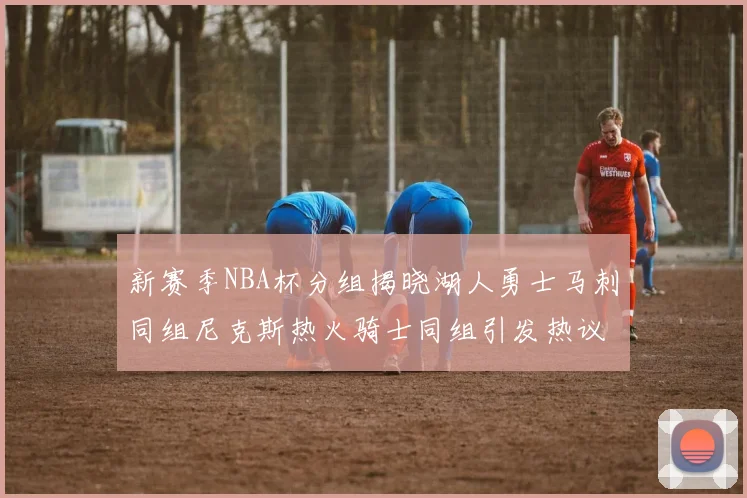 新赛季NBA杯分组揭晓湖人勇士马刺同组尼克斯热火骑士同组引发热议