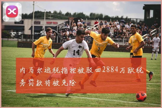 内马尔逃税指控被驳回2884万欧税务罚款将被免除