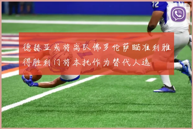 德赫亚或将离队佛罗伦萨瞄准利雅得胜利门将本托作为替代人选