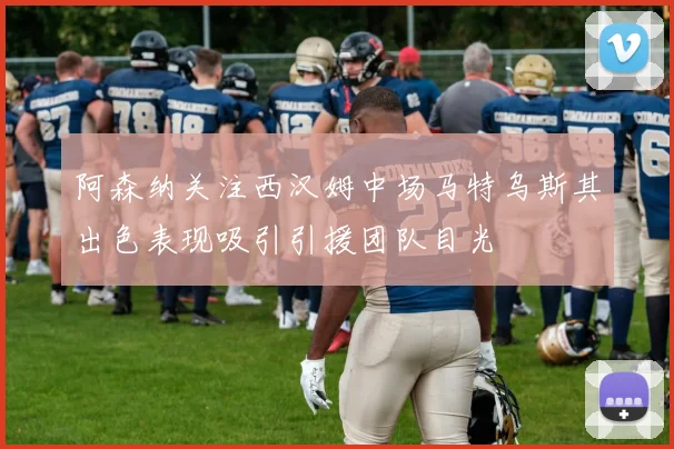 阿森纳关注西汉姆中场马特乌斯其出色表现吸引引援团队目光