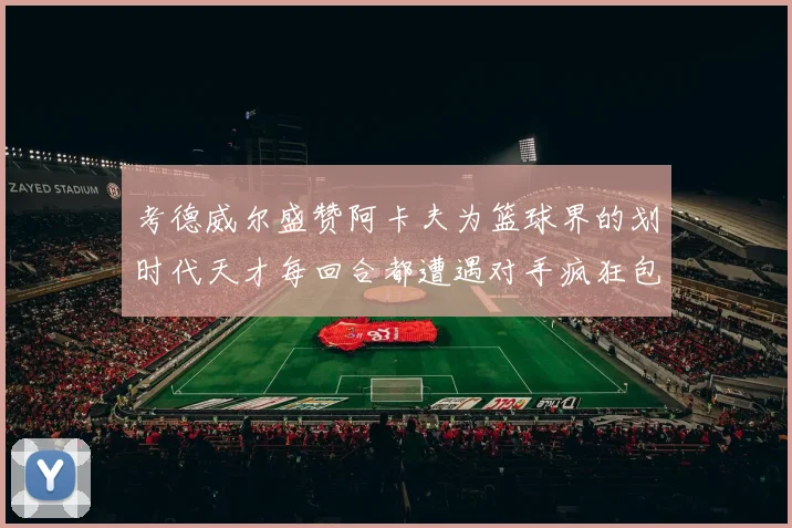 考德威尔盛赞阿卡夫为篮球界的划时代天才每回合都遭遇对手疯狂包夹挑战