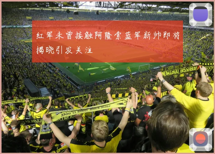 红军未曾接触阿隆索蓝军新帅即将揭晓引发关注