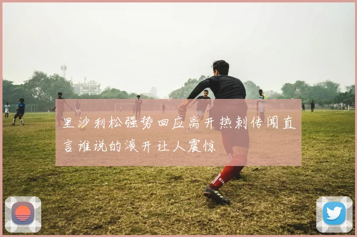 里沙利松强势回应离开热刺传闻直言谁说的滚开让人震惊