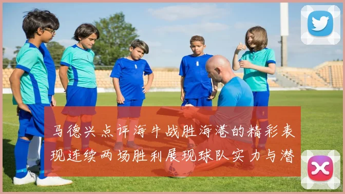 马德兴点评海牛战胜海港的精彩表现连续两场胜利展现球队实力与潜力